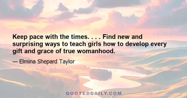 Keep pace with the times. . . . Find new and surprising ways to teach girls how to develop every gift and grace of true womanhood.