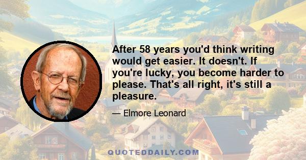 After 58 years you'd think writing would get easier. It doesn't. If you're lucky, you become harder to please. That's all right, it's still a pleasure.