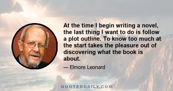 At the time I begin writing a novel, the last thing I want to do is follow a plot outline. To know too much at the start takes the pleasure out of discovering what the book is about.