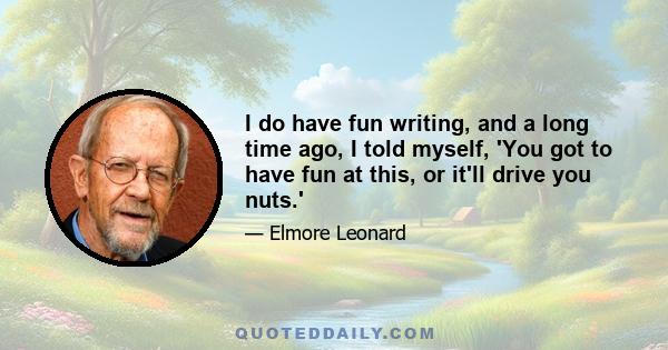 I do have fun writing, and a long time ago, I told myself, 'You got to have fun at this, or it'll drive you nuts.'