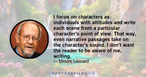 I focus on characters as individuals with attitudes and write each scene from a particular character's point of view. That way, even narrative passages take on the character's sound. I don't want the reader to be aware