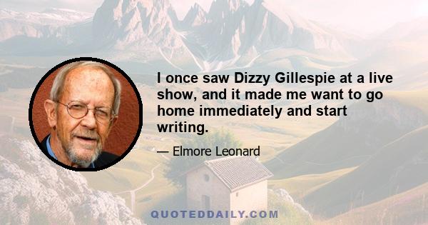 I once saw Dizzy Gillespie at a live show, and it made me want to go home immediately and start writing.