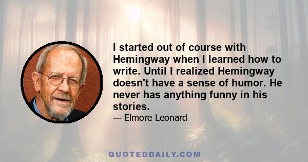 I started out of course with Hemingway when I learned how to write. Until I realized Hemingway doesn't have a sense of humor. He never has anything funny in his stories.