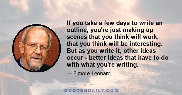 If you take a few days to write an outline, you're just making up scenes that you think will work, that you think will be interesting. But as you write it, other ideas occur - better ideas that have to do with what