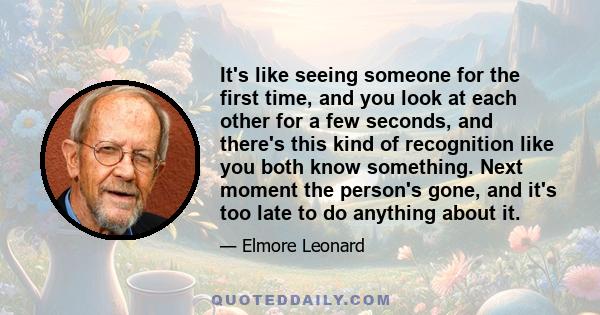 It's like seeing someone for the first time, and you look at each other for a few seconds, and there's this kind of recognition like you both know something. Next moment the person's gone, and it's too late to do