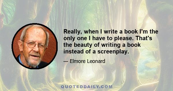 Really, when I write a book I'm the only one I have to please. That's the beauty of writing a book instead of a screenplay.