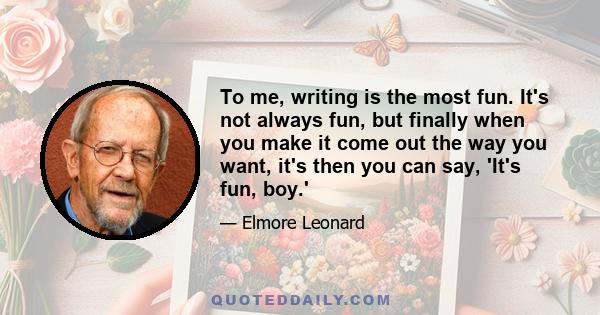 To me, writing is the most fun. It's not always fun, but finally when you make it come out the way you want, it's then you can say, 'It's fun, boy.'