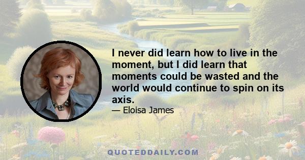 I never did learn how to live in the moment, but I did learn that moments could be wasted and the world would continue to spin on its axis.