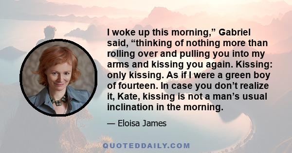 I woke up this morning,” Gabriel said, “thinking of nothing more than rolling over and pulling you into my arms and kissing you again. Kissing: only kissing. As if I were a green boy of fourteen. In case you don’t