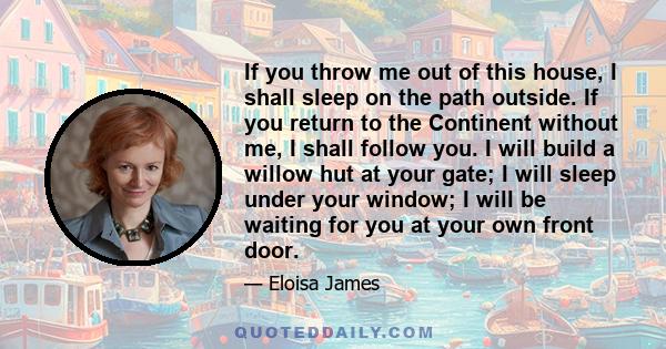 If you throw me out of this house, I shall sleep on the path outside. If you return to the Continent without me, I shall follow you. I will build a willow hut at your gate; I will sleep under your window; I will be