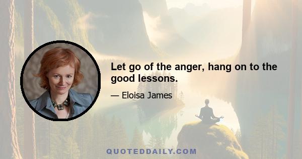 Let go of the anger, hang on to the good lessons.