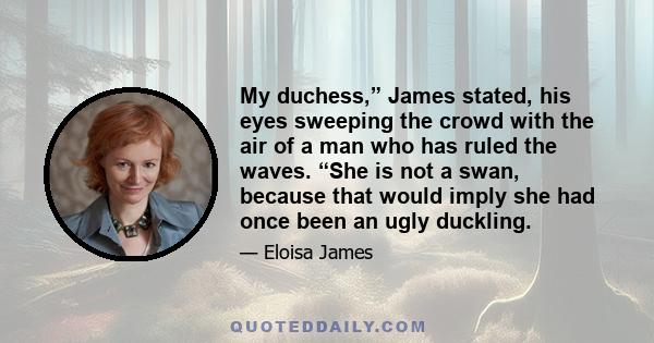 My duchess,” James stated, his eyes sweeping the crowd with the air of a man who has ruled the waves. “She is not a swan, because that would imply she had once been an ugly duckling.