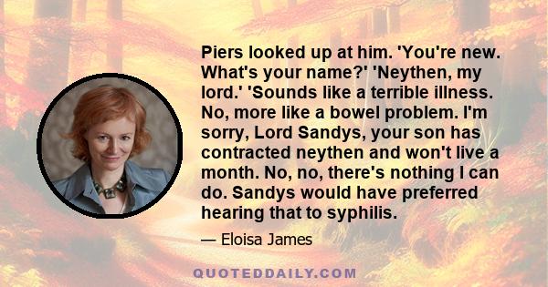 Piers looked up at him. 'You're new. What's your name?' 'Neythen, my lord.' 'Sounds like a terrible illness. No, more like a bowel problem. I'm sorry, Lord Sandys, your son has contracted neythen and won't live a month. 