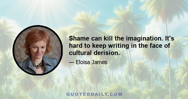 Shame can kill the imagination. It's hard to keep writing in the face of cultural derision.