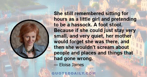 She still remembered sitting for hours as a little girl and pretending to be a hassock. A foot stool. Because if she could just stay very small, and very quiet, her mother would forget she was there, and then she