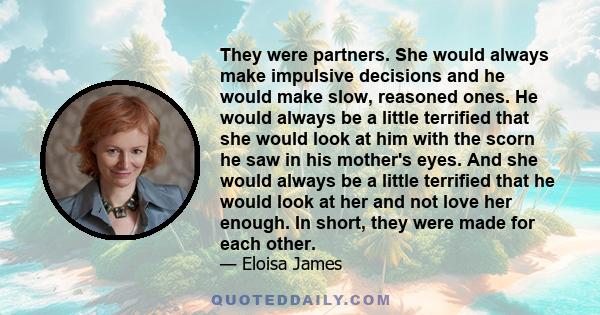 They were partners. She would always make impulsive decisions and he would make slow, reasoned ones. He would always be a little terrified that she would look at him with the scorn he saw in his mother's eyes. And she