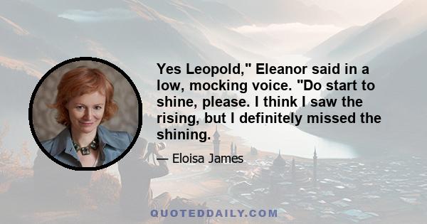 Yes Leopold, Eleanor said in a low, mocking voice. Do start to shine, please. I think I saw the rising, but I definitely missed the shining.