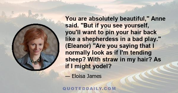 You are absolutely beautiful, Anne said. But if you see yourself, you'll want to pin your hair back like a shepherdess in a bad play. (Eleanor) Are you saying that I normally look as if I'm tending sheep? With straw in