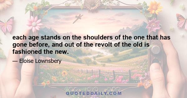 each age stands on the shoulders of the one that has gone before, and out of the revolt of the old is fashioned the new.