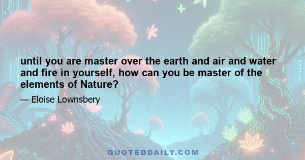 until you are master over the earth and air and water and fire in yourself, how can you be master of the elements of Nature?