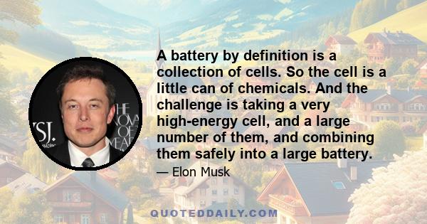 A battery by definition is a collection of cells. So the cell is a little can of chemicals. And the challenge is taking a very high-energy cell, and a large number of them, and combining them safely into a large battery.