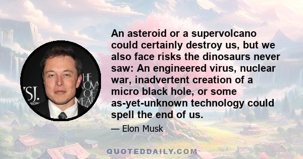 An asteroid or a supervolcano could certainly destroy us, but we also face risks the dinosaurs never saw: An engineered virus, nuclear war, inadvertent creation of a micro black hole, or some as-yet-unknown technology