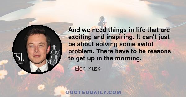 And we need things in life that are exciting and inspiring. It can't just be about solving some awful problem. There have to be reasons to get up in the morning.