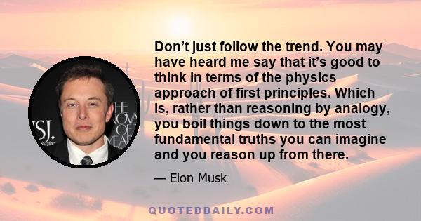 Don’t just follow the trend. You may have heard me say that it’s good to think in terms of the physics approach of first principles. Which is, rather than reasoning by analogy, you boil things down to the most