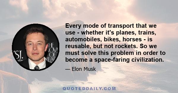 Every mode of transport that we use - whether it's planes, trains, automobiles, bikes, horses - is reusable, but not rockets. So we must solve this problem in order to become a space-faring civilization.