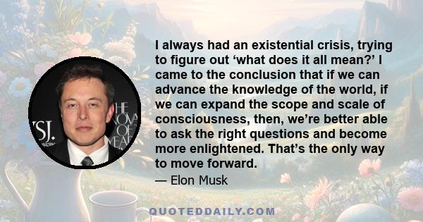 I always had an existential crisis, trying to figure out ‘what does it all mean?’ I came to the conclusion that if we can advance the knowledge of the world, if we can expand the scope and scale of consciousness, then,