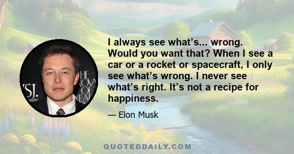 I always see what’s... wrong. Would you want that? When I see a car or a rocket or spacecraft, I only see what’s wrong. I never see what’s right. It’s not a recipe for happiness.