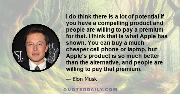 I do think there is a lot of potential if you have a compelling product and people are willing to pay a premium for that. I think that is what Apple has shown. You can buy a much cheaper cell phone or laptop, but