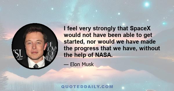 I feel very strongly that SpaceX would not have been able to get started, nor would we have made the progress that we have, without the help of NASA.