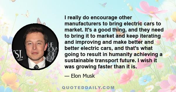 I really do encourage other manufacturers to bring electric cars to market. It's a good thing, and they need to bring it to market and keep iterating and improving and make better and better electric cars, and that's