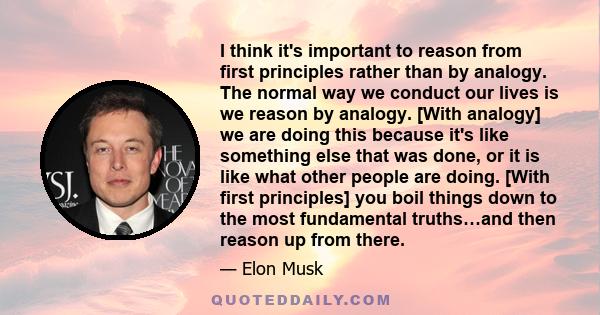 I think it's important to reason from first principles rather than by analogy. The normal way we conduct our lives is we reason by analogy. [With analogy] we are doing this because it's like something else that was