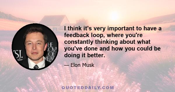 I think it's very important to have a feedback loop, where you're constantly thinking about what you've done and how you could be doing it better.