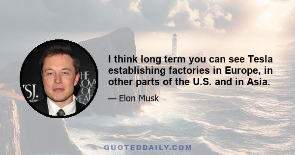 I think long term you can see Tesla establishing factories in Europe, in other parts of the U.S. and in Asia.