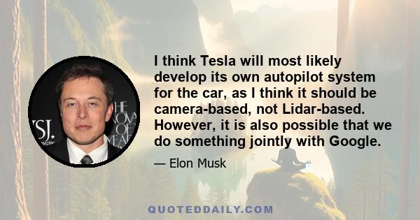 I think Tesla will most likely develop its own autopilot system for the car, as I think it should be camera-based, not Lidar-based. However, it is also possible that we do something jointly with Google.