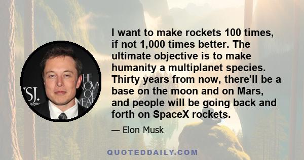 I want to make rockets 100 times, if not 1,000 times better. The ultimate objective is to make humanity a multiplanet species. Thirty years from now, there'll be a base on the moon and on Mars, and people will be going