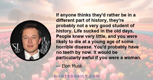 If anyone thinks they'd rather be in a different part of history, they're probably not a very good student of history. Life sucked in the old days. People knew very little, and you were likely to die at a young age of