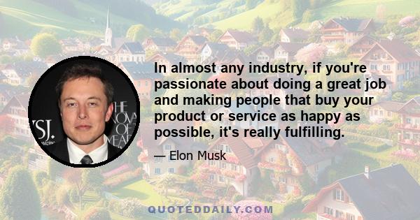 In almost any industry, if you're passionate about doing a great job and making people that buy your product or service as happy as possible, it's really fulfilling.