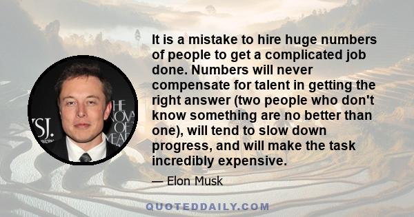 It is a mistake to hire huge numbers of people to get a complicated job done. Numbers will never compensate for talent in getting the right answer (two people who don't know something are no better than one), will tend