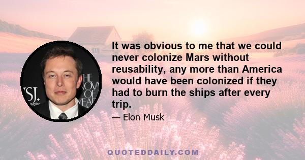 It was obvious to me that we could never colonize Mars without reusability, any more than America would have been colonized if they had to burn the ships after every trip.