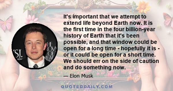 It's important that we attempt to extend life beyond Earth now. It is the first time in the four billion-year history of Earth that it's been possible, and that window could be open for a long time - hopefully it is -