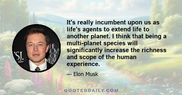 It's really incumbent upon us as life's agents to extend life to another planet. I think that being a multi-planet species will significantly increase the richness and scope of the human experience.