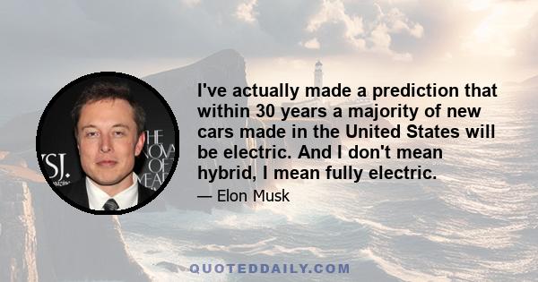 I've actually made a prediction that within 30 years a majority of new cars made in the United States will be electric. And I don't mean hybrid, I mean fully electric.