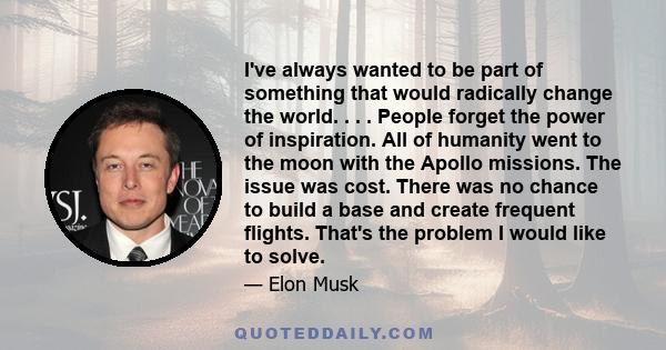 I've always wanted to be part of something that would radically change the world. . . . People forget the power of inspiration. All of humanity went to the moon with the Apollo missions. The issue was cost. There was no 