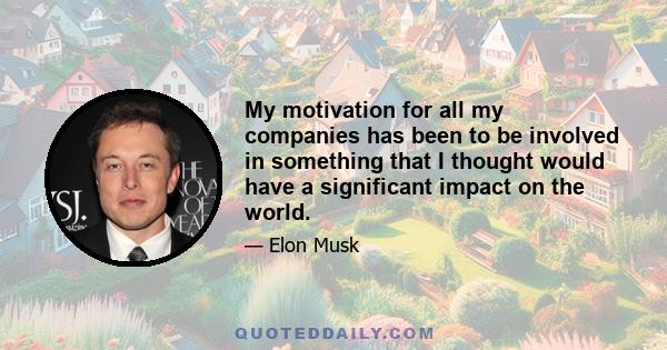 My motivation for all my companies has been to be involved in something that I thought would have a significant impact on the world.