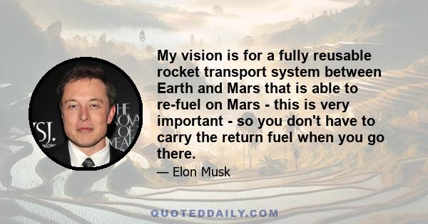 My vision is for a fully reusable rocket transport system between Earth and Mars that is able to re-fuel on Mars - this is very important - so you don't have to carry the return fuel when you go there.