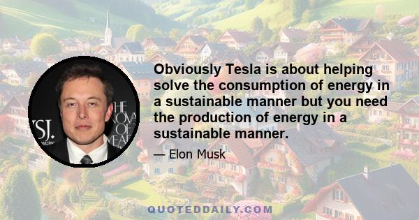 Obviously Tesla is about helping solve the consumption of energy in a sustainable manner but you need the production of energy in a sustainable manner.